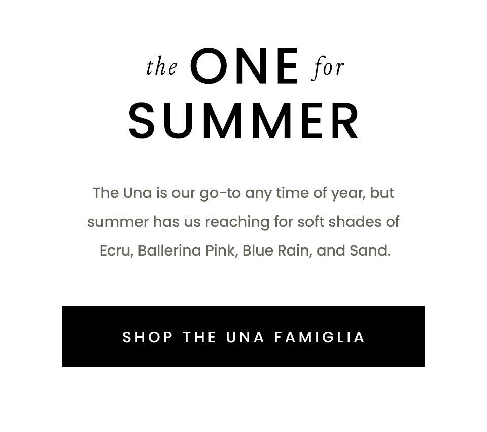 The One For Sumer, The Una is our go-to any time of year, but summer has us reaching for soft shades of Ecru, Ballerina Pink, Blue Rain, and Sand.  < Shop The Una Famiglia > 