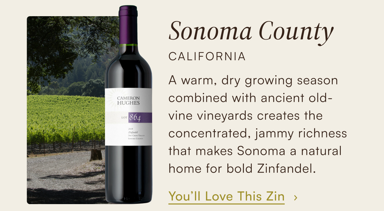 Sonoma County, California — a warm, dry growing season combined with ancient old-vine vineyards creates the concentrated, jammy richness that makes Sonoma a natural home for bold Zinfandel. You'll love this Zin