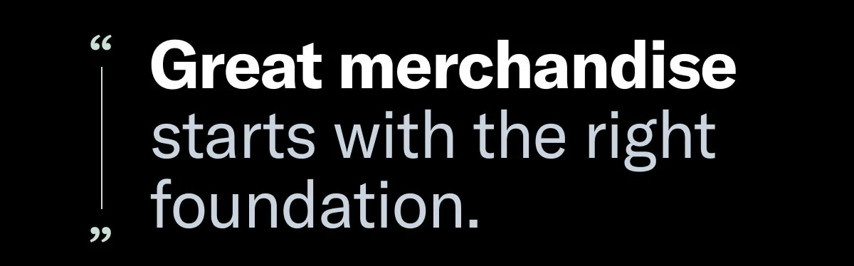 Great merchandise starts with the right foundation. 