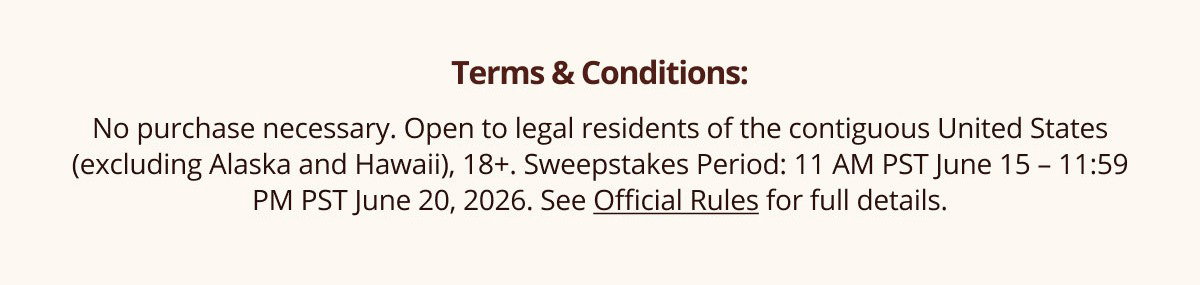 Terms & Conditions | No purchase necessary. Open to legal residents of the contiguous United States (excluding Alaska and Hawaii), 18+. Sweepstakes Period: 11 AM PST June 15 – 11:59 PM PST June 20, 2026. See Official Rules for full details.