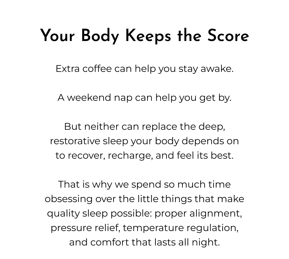 Your Body Keeps the Score Extra coffee can help you stay awake. A weekend nap can help you get by. But neither can replace the deep, restorative sleep your body depends on to recover, recharge, and feel its best. That is why we spend so much time obsessing over the little things that make quality sleep possible: proper alignment, pressure relief, temperature regulation, and comfort that lasts all night.