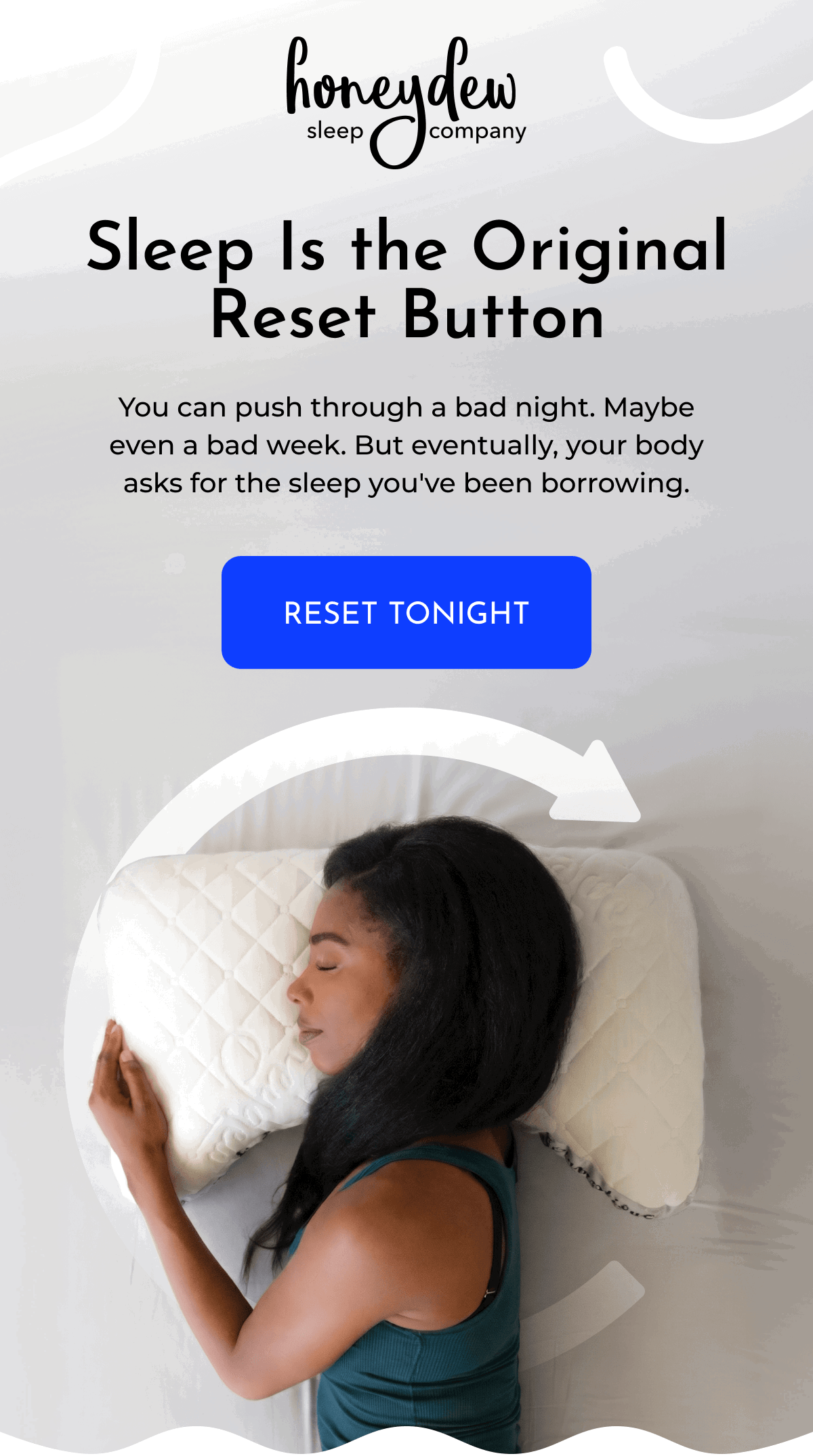 Sleep Is the Original Reset Button You can push through a bad night. Maybe even a bad week. But eventually, your body asks for the sleep you've been borrowing. RESET TONIGHT
