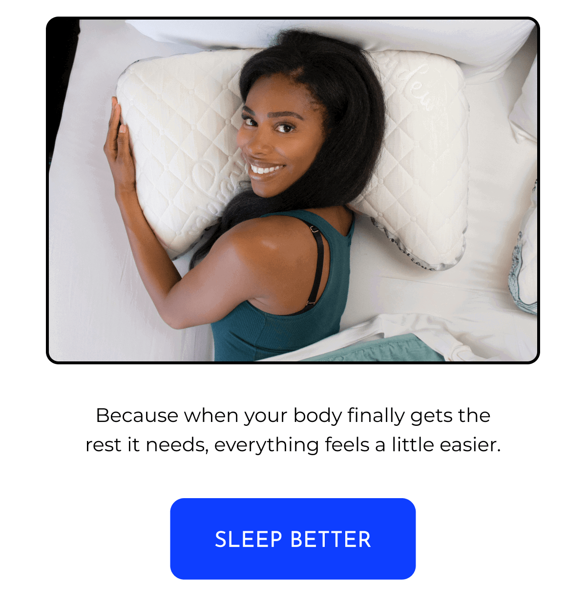 Because when your body finally gets the rest it needs, everything feels a little easier. SLEEP BETTER
