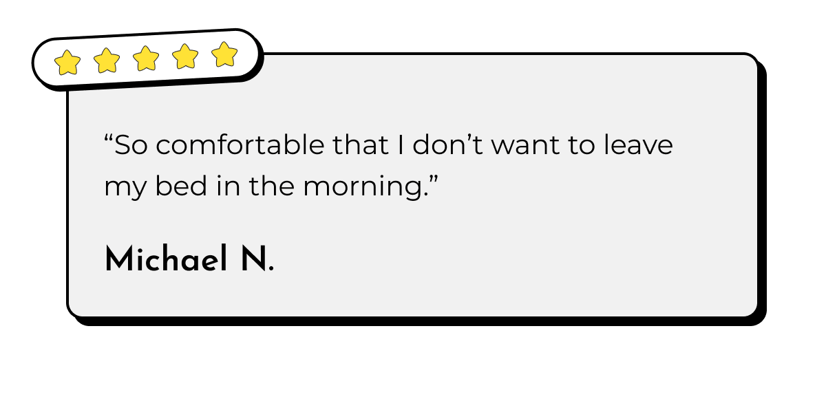 "So comfortable that I don't want to leave my bed in the morning." Michael N.