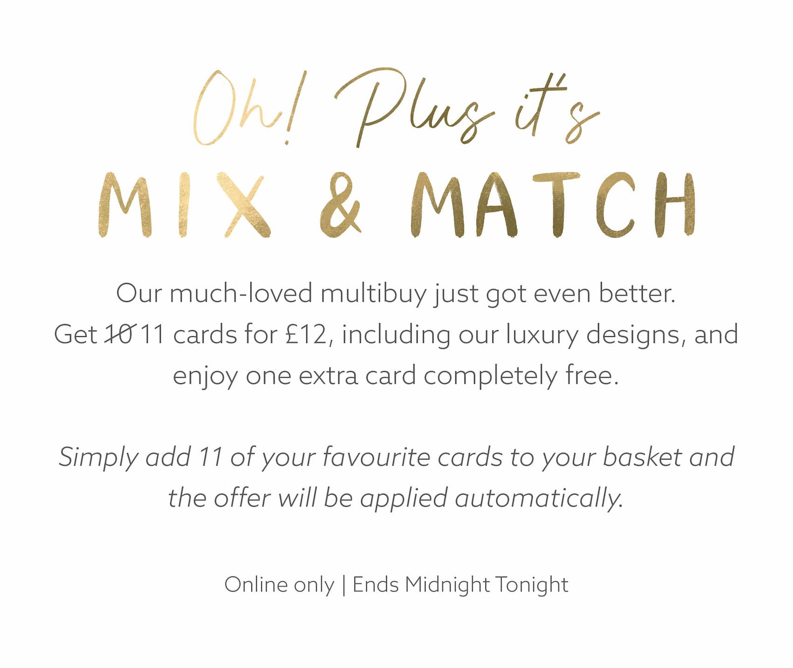 Our much-loved multibuy just got even better. This weekend, get 11 cards for £12, including our luxury designs, and enjoy one extra card completely free.  Simply add 11 of your favourite cards to your basket and the offer will be applied automatically.