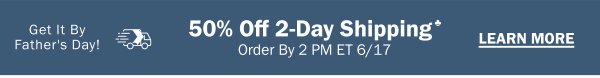 Get It By Father's Day! 50% Off 2-Day Shipping♣ Order By 2 PM ET 6/17. LEARN MORE