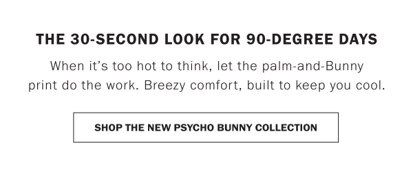 THE 30-SECOND LOOK FOR 90-DEGREE DAYS. When it’s too hot to think, let the palm-and-Bunny print do the work. Breezy comfort, built to keep you cool. SHOP THE NEW PSYCHO BUNNY COLLECTION