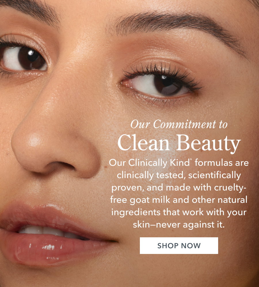 Our Commitment to Clean Beauty Our Clinically Kind formulas are clinically tested, scientifically proven, and made with cruelty-free goat milk and other natural ingredients that work with your skin-never against it. SHOP NOW
