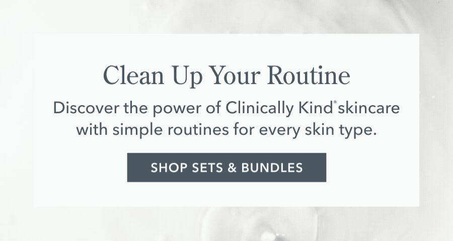 Clean Up Your Routine Discover the power of Clinically Kind' skincare with simple routines for every skin type. SHOP SETS & BUNDLES