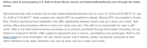 Offers valid at participating U.S. Bath & Body Works stores and BathandBodyWorks.com through the dates below:   Semi-Annual Sale valid in stores and on http://www.bathandbodyworks.com on June 15, 2026 at 6:00 AM ET to July 13, 2026 at 5:59 AM ET. While supplies last. Select SPF not available in Hawaii. Mineral SPF not available in Puerto Rico. Product assortment and availability may differ significantly between stores, pick up in store, and online. Sale pricing, offers and promotions offered in store and online may vary. This offer is not redeemable for cash or gift cards. Offer is not valid toward previous purchases or on product purchased through third parties (including, but not limited to, Instacart & TikTok). Offer subject to adjustment due to returns, cancellations
 and exchanges. Refer to the return policy for more information. No rain checks issued. Void if altered, copied, transferred, auctioned or sold. Other restrictions may apply. Selection may vary by store, pick up in store, and online.