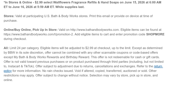 *In Stores & Online - $2.99 select Wallflowers Fragrance Refills & Hand Soaps on June 15, 2026 at 6:00 AM ET to June 16, 2026 at 5:59 AM ET. While supplies last. Stores: Valid at participating U.S. Bath & Body Works stores. Print this email or provide on device at time of purchase.  Online/Buy Online, Pick Up In Store: Valid on http://www.bathandbodyworks.com. Eligible items can be found at https://www.bathandbodyworks.com/t/promotion-2. Add eligible items to cart and enter promotion code SHOPMORE during checkout.   All: Limit 24 per category. Eligible items will be adjusted to $2.99 at checkout, up to the limit. Except as determined by BBW in its sole discretion, offer cannot be combined with any other scannable coupons or code-based offers except My Bath & Body
 Works Rewards and Birthday Reward. This offer is not redeemable for cash or gift cards. Offer is not valid toward previous purchases or on product purchased through third parties (including, but not limited to, Instacart & TikTok). Offer subject to adjustment due to returns, cancellations and exchanges. Refer to the return policy for more information. No rain checks issued. Void if altered, copied, transferred, auctioned or sold. Other restrictions may apply. Offer subject to change without notice. Selection may vary by store, pick up in store, and online.