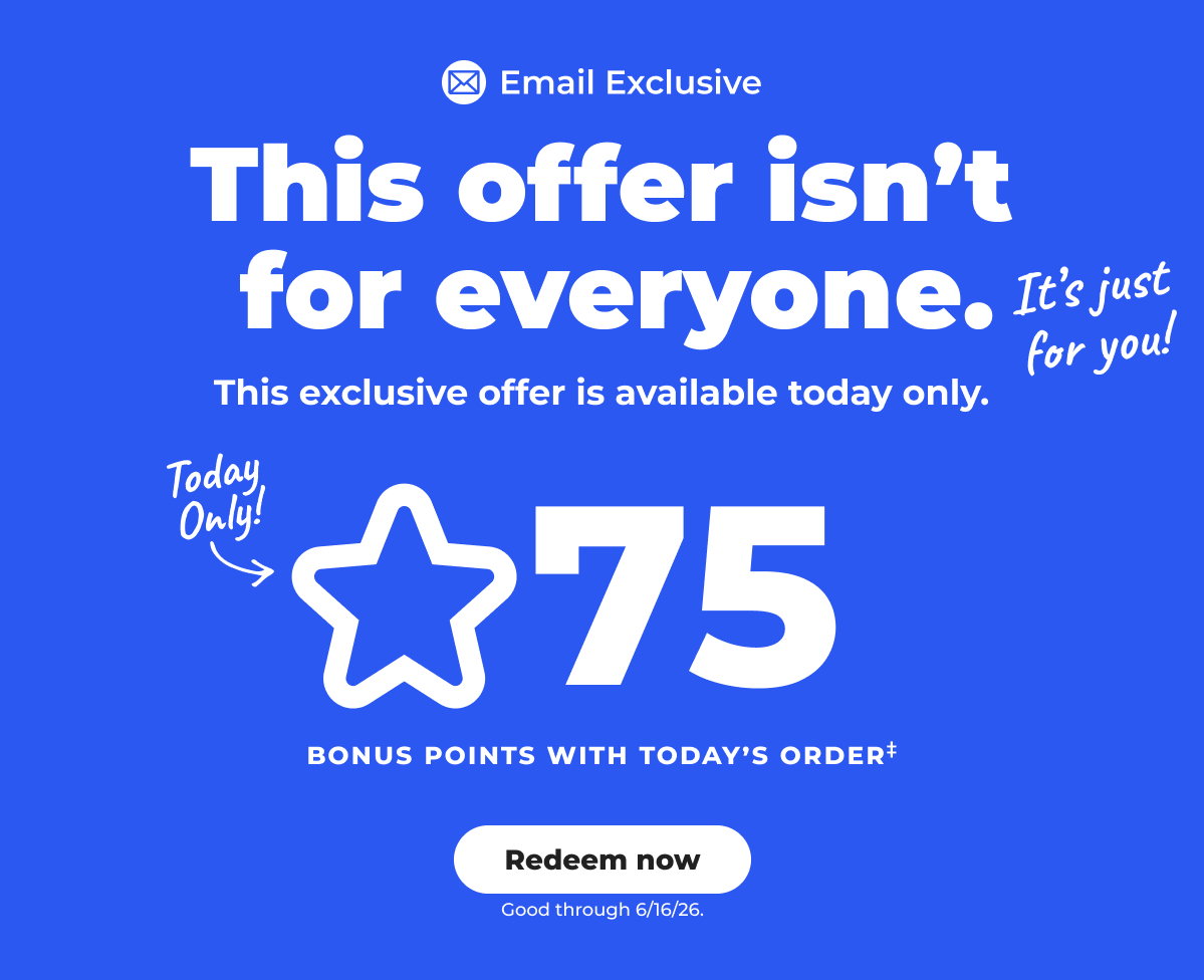 [Email Exclusive] This offer isn't for everyone. It's just for you! This exclusive offer is available today only. 75 Bonus points with today's order‡ (Good through 6/16/26) - Redeem now