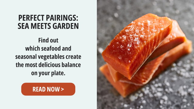 Perfect Pairings: Sea Meets Garden - Find out which seafood and seasonal vegetables create the most delicious balance on your plate. READ NOW >