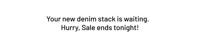 Your new denim stack is waiting. Hurry, Sale ends tonight!