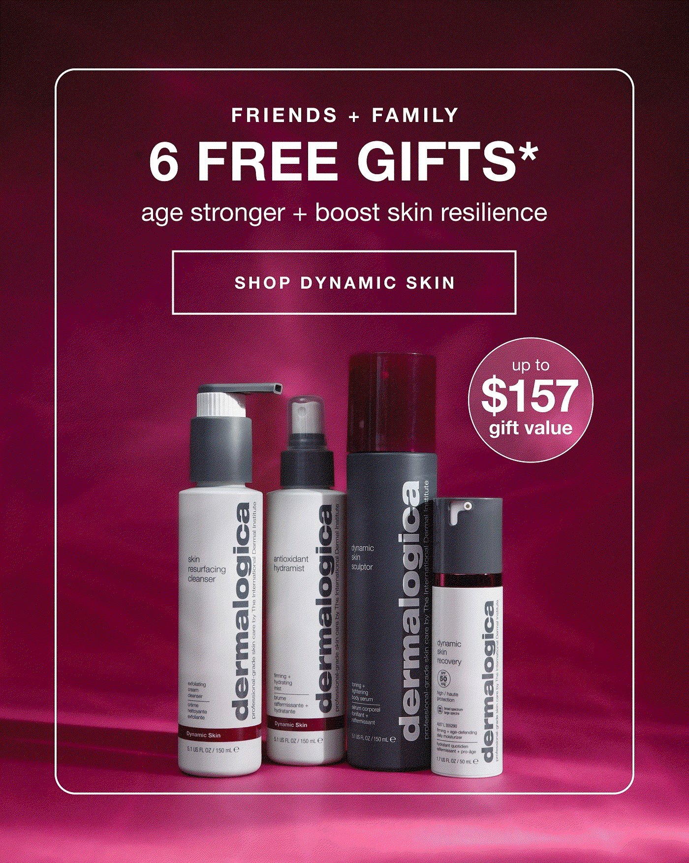 friends + family | 6 free gifts* | age stronger + boost skin resilience | up to $157 gift value | SHOP DYNAMIC SKIN