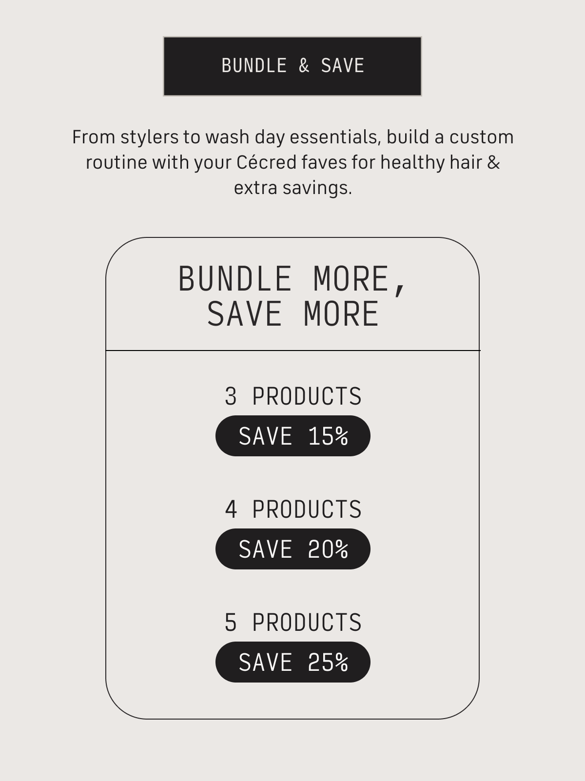bundle & save from stylers to wash day essentials, build a custom routine with your Cecred faves fro health hair & extra savings. Bundle More, Save More 3 products save 15% 4 products save 20% 5 products save 25%