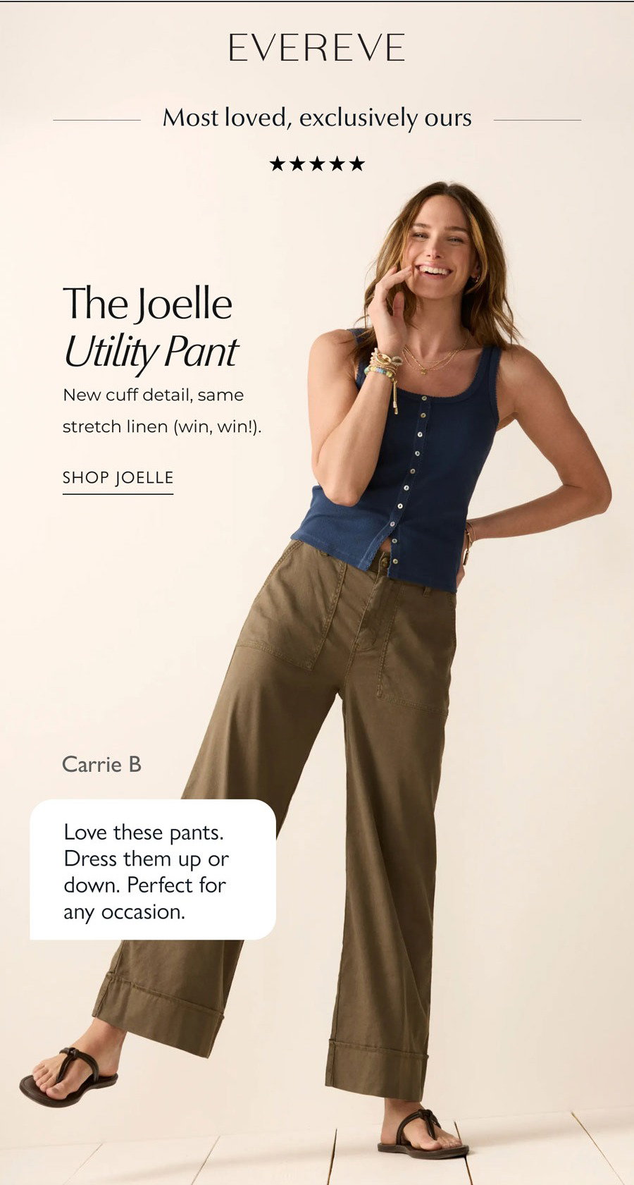 EVEREVE logo. Most loved, exclusively ours. 5 stars. The Joelle Utility Pant. New cuff detail, same stretch linen (win, win!). Image of model in Joelle. Carrie B  Love these pants. Dress them up or down. Perfect for any occasion. SHOP JOELLE
