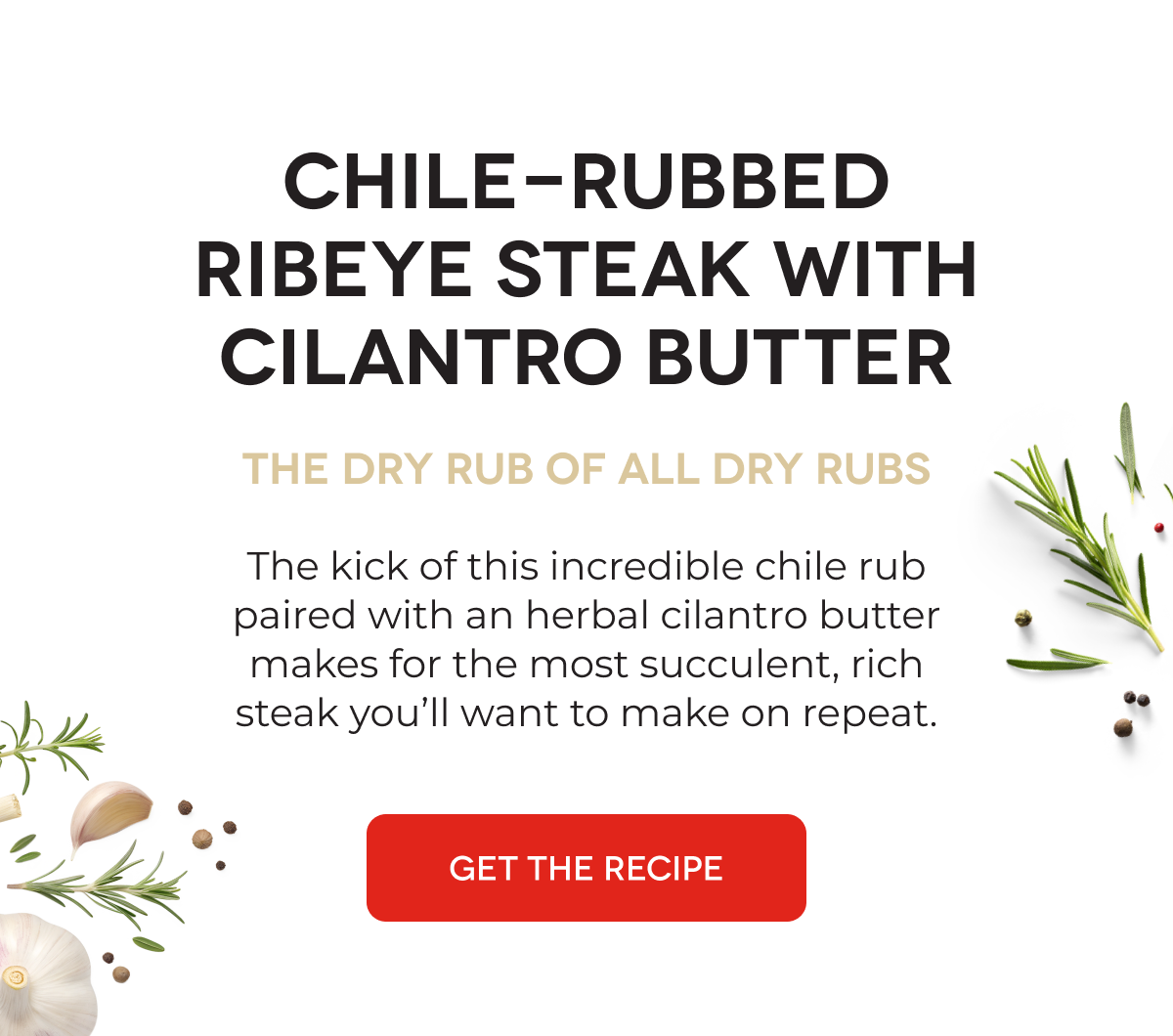 Chile-Rubbed Ribeye Steak With Cilantro Butter The Dry Rub of All Dry Rubs The kick of this incredible chile rub paired with an herbal cilantro butter makes for the most succulent, rich steak you’ll want to make on repeat. [GET THE RECIPE]