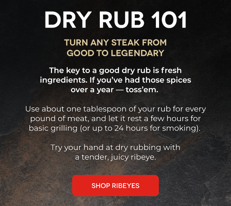 Dry Rub 101 Turn any steak from good to legendary The key to a good dry rub is fresh ingredients. If you’ve had those spices over a year—toss ‘em.   Use about one tablespoon of your rub for every pound of meat, and let it rest a few hours for basic grilling (or up to 24 hours for smoking).   Try your hand at dry rubbing with a tender, juicy ribeye.  SHOP RIBEYES LEARN MORE ABOUT RUBS