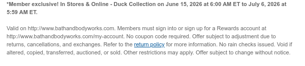 *Member exclusive! In Stores & Online - Duck Collection on June 14, 2026 at 6:00 PM ET to July 6, 2026 at 5:59 AM ET.   Valid on http://www.bathandbodyworks.com. Members must sign into or sign up for a Rewards account at http://www.bathandbodyworks.com/my-account. No coupon code required. Offer subject to adjustment due to returns, cancellations, and exchanges. Refer to the return policy for more information. No rain checks issued. Void if altered, copied, transferred, auctioned, or sold. Other restrictions may apply. Offer subject to change without notice.