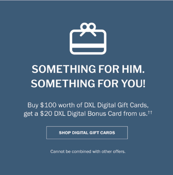 SOMETHING FOR HIM, SOMETHING FOR YOU! Buy $100 worth of DXL Digital Gift Cards, get a $20 DXL Digital Bonus Card from us.†† - SHOP DIGITAL GIFT CARDS - Cannot be combined with other offers.