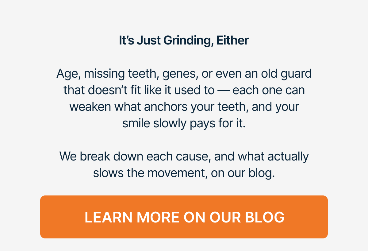 It’s Just Grinding, Either   Age, missing teeth, genes, or even an old guard that doesn’t fit like it used to — each one can weaken what anchors your teeth, and your smile slowly pays for it.   We break down each cause, and what actually slows the movement, on our blog. Learn More On Our Blog
