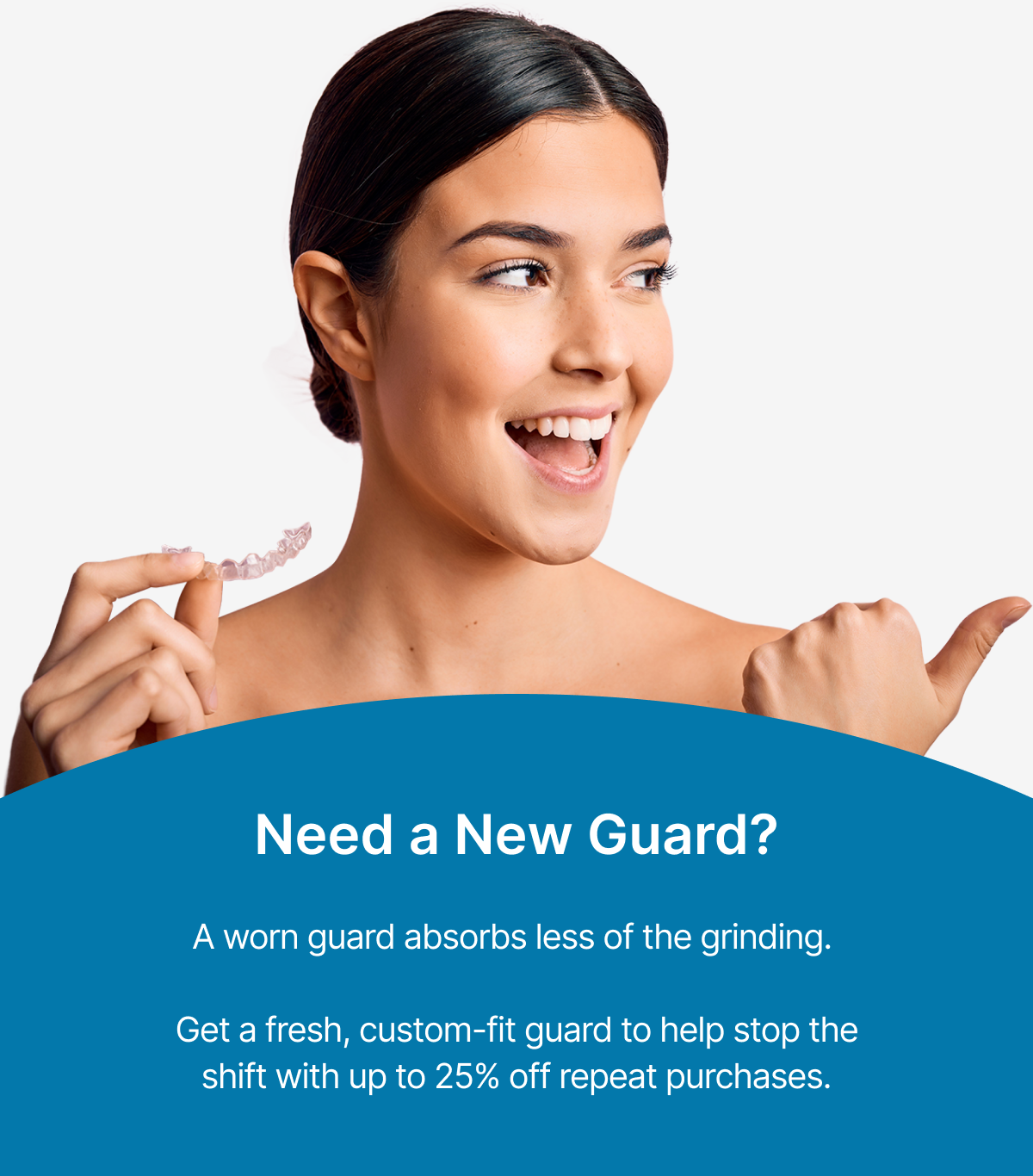 Need a New Guard? A worn guard absorbs less of the grinding.    Get a fresh, custom-fit guard to help stop the shift with up to 25% off repeat purchases.