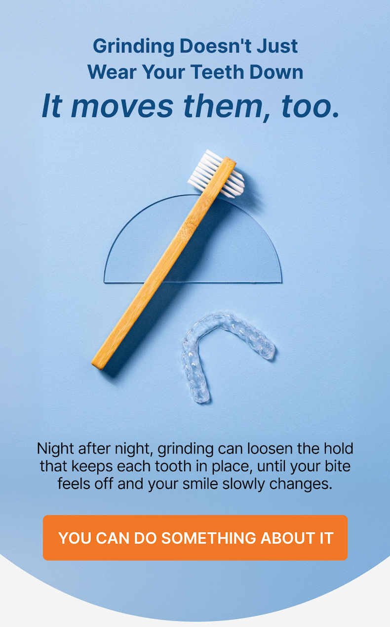 Grinding Doesn't Just Wear Your Teeth Down It moves them, too. Night after night, grinding can loosen the hold that keeps each tooth in place, until your bite feels off and your smile slowly changes. You Can Do Something About It