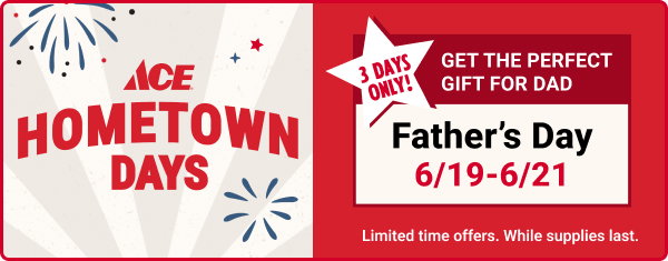 Ace Hometown Days
Father's Day 6/19-6/21
Get the Perfect Gift for Dad
3 Days Only!

Limited time offers. While supplies last.