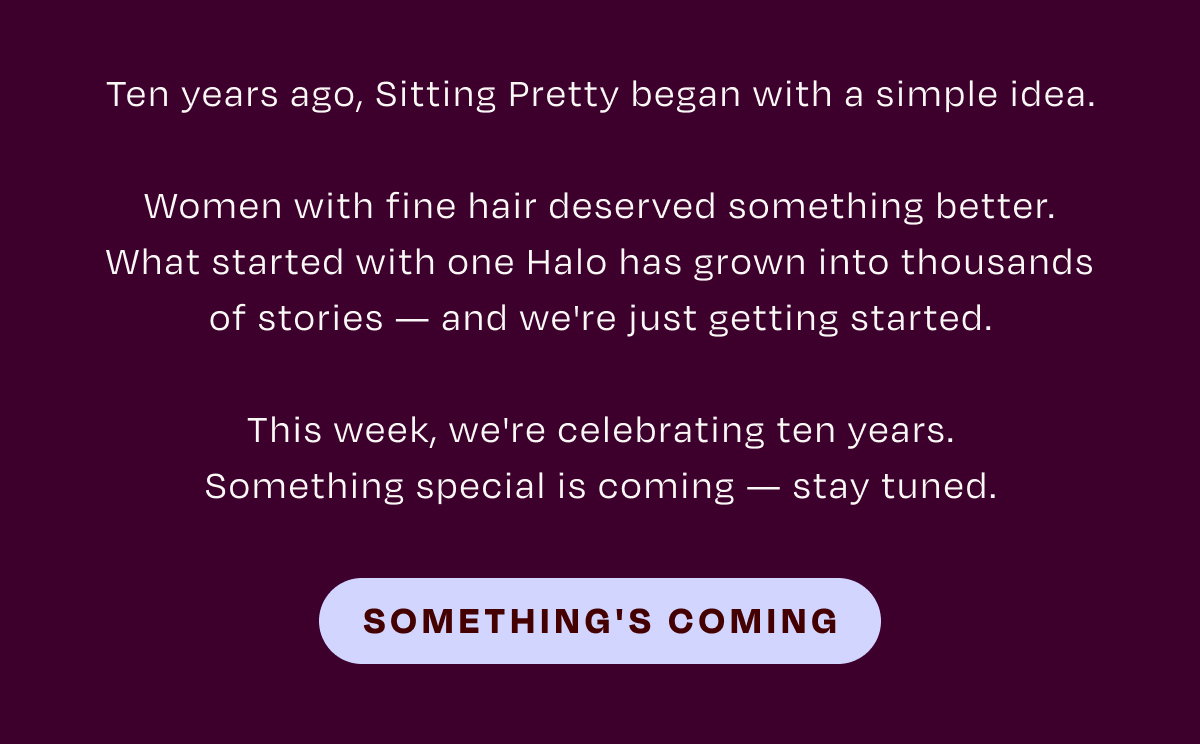 Ten years ago, Sitting Pretty began with a simple idea. Women with fine hair deserved something better. What started with one Halo has grown into thousands of stories - and we're just getting started. This week, we're celebrating ten years. Something special is coming - stay tuned. SOMETHING'S COMING