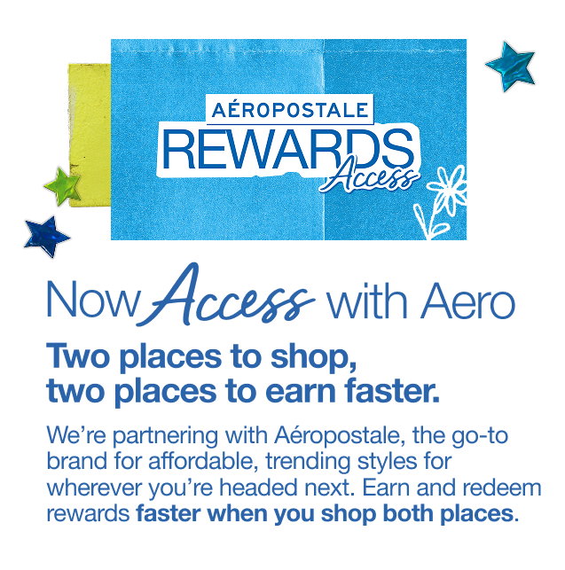 Now Access with Aero | Two places to shop, two places to ear faster. | We're partnering with Aeropostale, the go-to brand for affordable, trending styles for wherever you're headed next. Earn and redeem rewards faster when you shop both places.