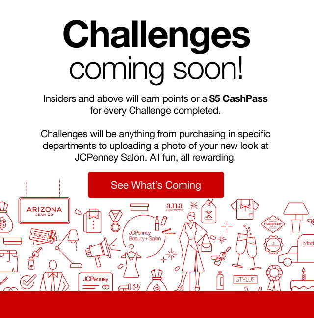 Challenges coming soon! Insideers and above will earn points or a $5 CashPass for every Challenge completed. Challenges will be anything from purchasing in specific departments to uploading a photo of your new look at JCPenney Salon. All fun, all rewarding! | See What's Coming