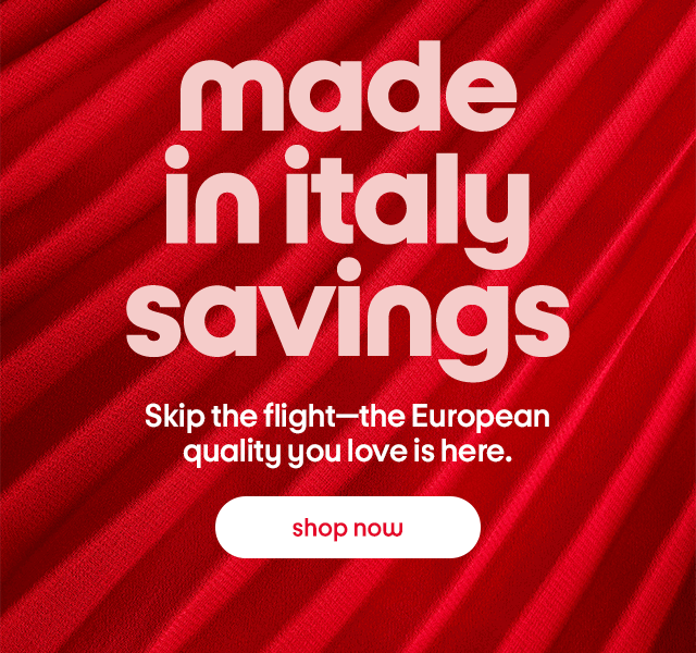 made  in italy  savings  Skip the flight—the European quality you love is here. shop now