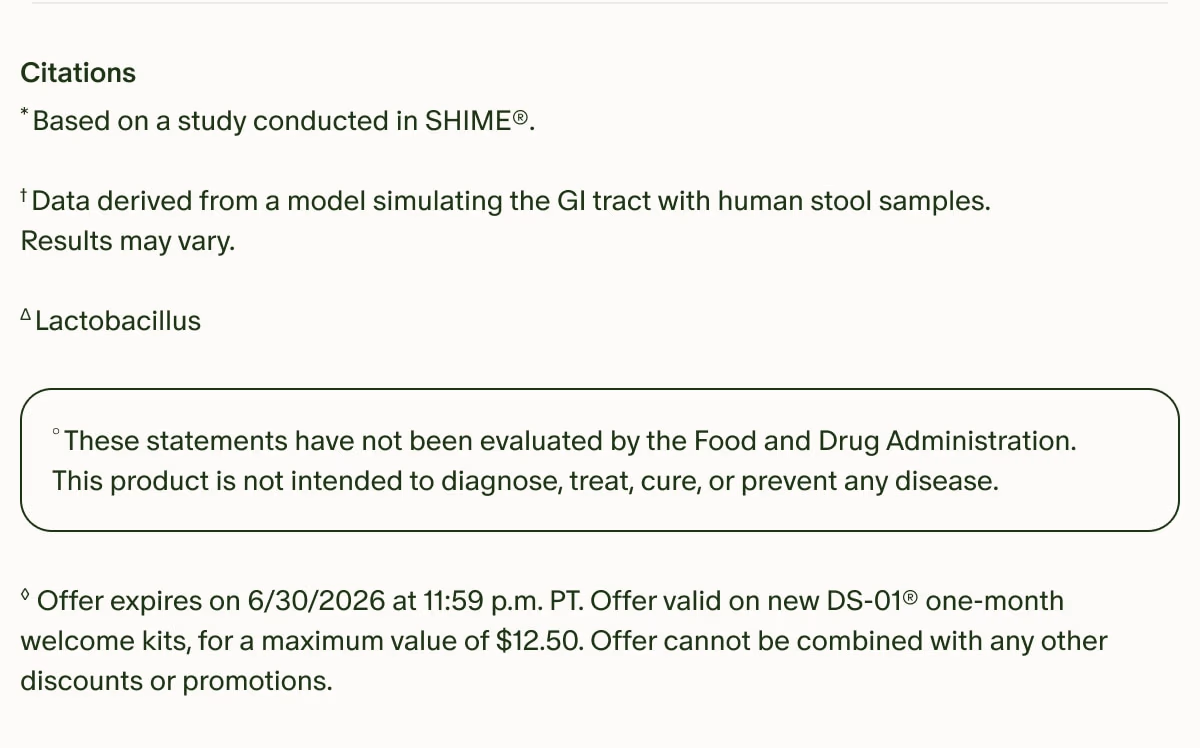 Citations | *Based on a study conducted in SHIME®. | †Data derived from a model simulating the GI tract with human stool samples. Results may vary. | ΔLactobacillus | °These statements have not been evaluated by the Food and Drug Administration. This product is not intended to diagnose, treat, cure, or prevent any disease. | ◊Offer expires on 6/30/2026 at 11:59 p.m. PT. Offer valid on new DS-01® one-month welcome kits, for a maximum value of $12.50. Offer cannot be combined with any other discounts or promotions.