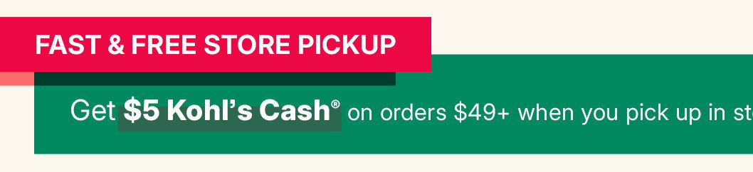 fast and free store pickup. get $5 kohl's cash on orders $49 and more when you pick up in store.