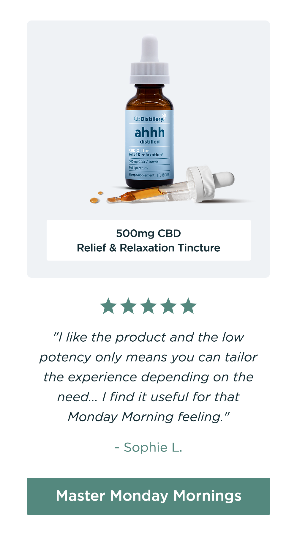 500mg CBD Relief & Relaxation Tincture: "I like the product and the low potency only means you can tailor the experience depending on the need... I find it useful for that Monday Morning feeling." - Sophie L. Master Monday Mornings
