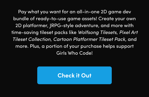 Create your own 2D platformer, JRPG-style adventure, and more with time-saving tileset packs like Wolfsong Tilesets, Pixel Art Tileset Collection, Cartoon Platformer Tileset Pack, and more. Plus, a portion of your purchase helps support Girls Who Code!