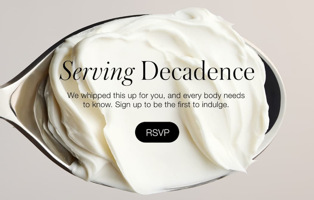 Serving Decadence: We whipped this up for you, and every body needs to know. Sign up to be the first to indulge.