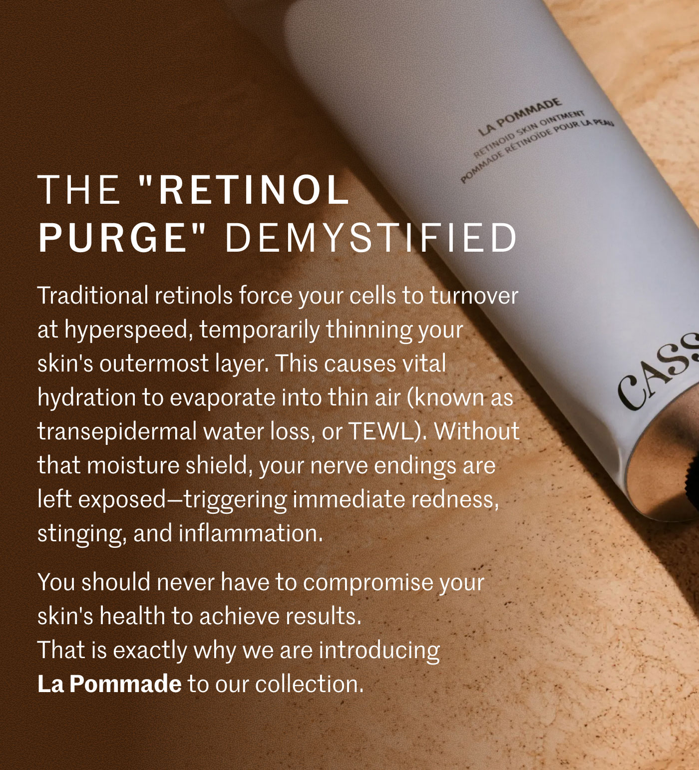 THE "RETINOL PURGE" DEMYSTIFIED  Traditional retinols force your cells to turnover at hyperspeed, temporarily thinning your skin’s outermost layer. This causes vital hydration to evaporate into thin air (known as transepidermal water loss, or TEWL). Without that moisture shield, your nerve endings are left exposed—triggering immediate redness, stinging, and inflammation.  You should never have to compromise your skin's health to achieve results. That is exactly why we are introducing La Pommade to our collection.