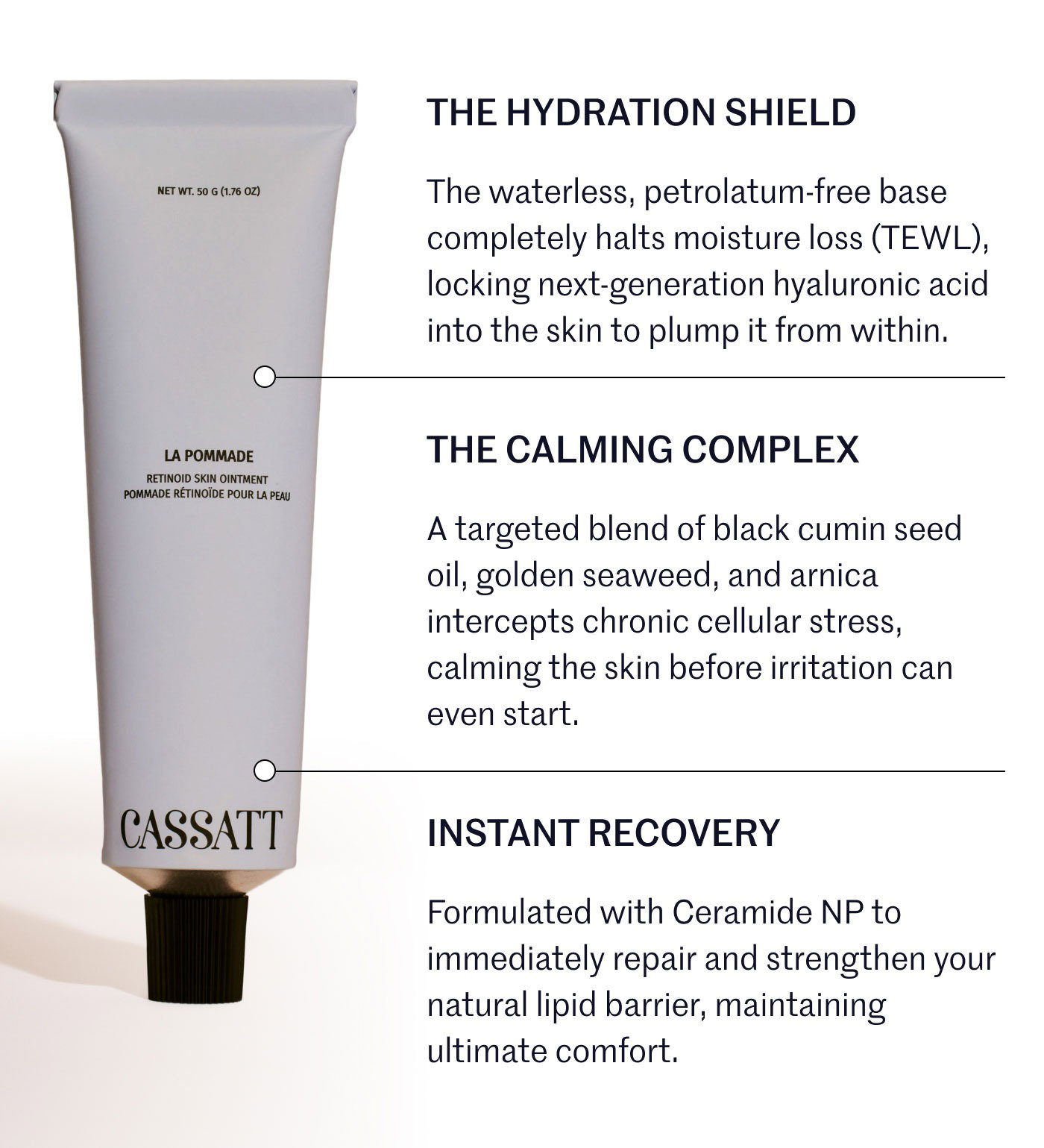 THE HYDRATION SHIELD  The waterless, petrolatum-free base completely halts moisture loss (TEWL), locking next-generation hyaluronic acid into the skin to plump it from within.  THE CALMING COMPLEX  A targeted blend of black cumin seed oil, golden seaweed, and arnica intercepts chronic cellular stress, calming the skin before irritation can even start.  INSTANT RECOVERY  Formulated with Ceramide NP to immediately repair and strengthen your natural lipid barrier, maintaining ultimate comfort.