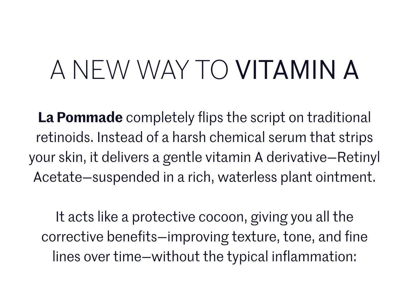 A NEW WAY TO VITAMIN A  La Pommade completely flips the script on traditional retinoids. Instead of a harsh chemical serum that strips your skin, it delivers a gentle vitamin A derivative—Retinyl Acetate—suspended in a rich, waterless plant ointment.  It acts like a protective cocoon, giving you all the corrective benefits—improving texture, tone, and fine lines over time—without the typical inflammation: