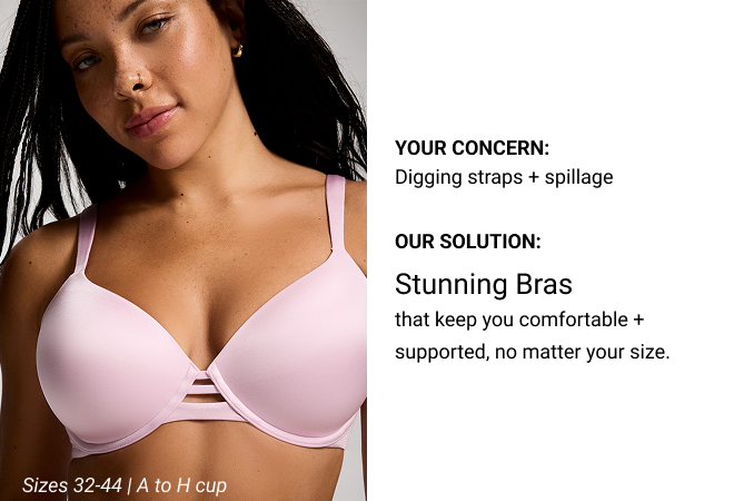Your Concern: Digging straps + spillage Our Solution: Stunning Bras that keep you comfortable + supported, no matter your size. Sizes 32-44 | A to H cup 