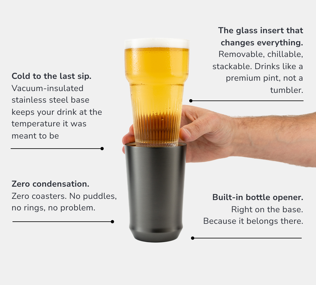 Cold to the last sip. Vacuum-insulated stainless steel base keeps your drink at the temperature it was meant to be.  The glass insert that changes everything. Removable, chillable, stackable. Drinks like a premium pint, not a tumbler.  Built-in bottle opener. Right on the base. Because it belongs there.   Zero condensation. Zero coasters. No puddles, no rings, no problem.