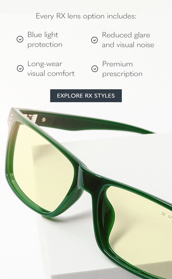 Every RX lens option includes:  Blue light protection; Reduced glare and visual noise; Long-wear visual comfort; Premium prescription clarity. Explore RX styles.