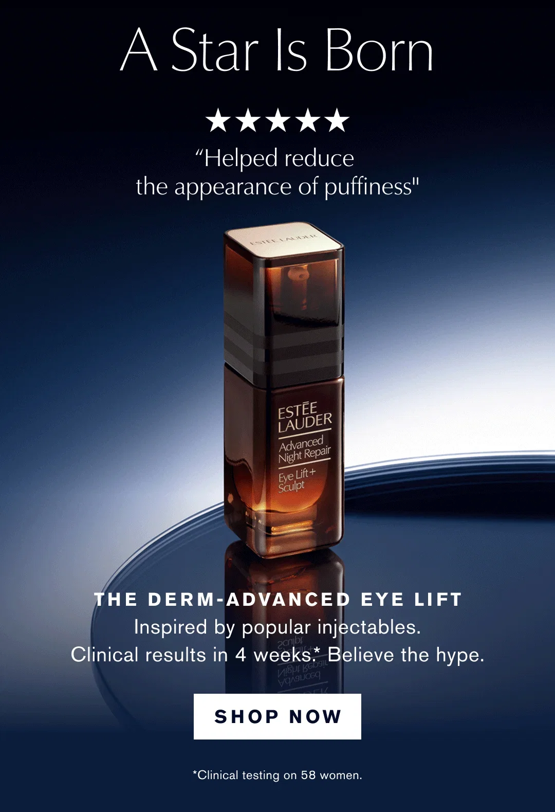 A Star Is Born | "Feels like a luxury treatment for the eye area" | "Helped reduce the appearance of puffiness" | "My fine lines look softer and my skin feels smoother" | THE DERM-ADVANCED EYE LIFT Inspired by popular injectables. | Clinical results in 4 weeks . | * Believe the hype. | SHOP NOW | *Clinical testing on 58 women.