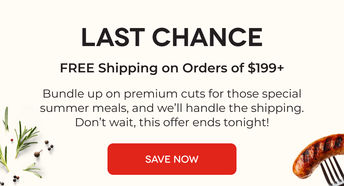 LAST CHANCE FREE Shipping on Orders of $199+ Bundle up on premium cuts for those special summer meals, and we’ll handle the shipping. Don’t wait, this offer ends tomorrow! SAVE NOW