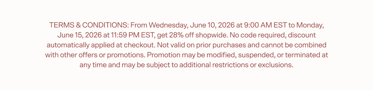 TERMS & CONDITIONS: From Wednesday, June 10, 2026 at 9:00 AM EST to Monday, June 15, 2026 at 11:59 PM EST, get 28% off shopwide. No code required, discount automatically applied at checkout. Not valid on prior purchases and cannot be combined with other offers or promotions. Promotion may be modified, suspended, or terminated at any time and may be subject to additional restrictions or exclusions.