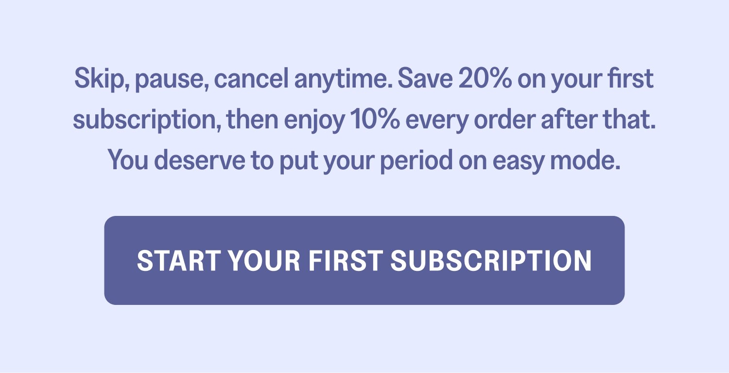 Skip, pause, cancel anytime. Save 20% on your first subscription, then enjoy 10% every order after that. You deserve to put your period on easy mode. Start Your First Subscription