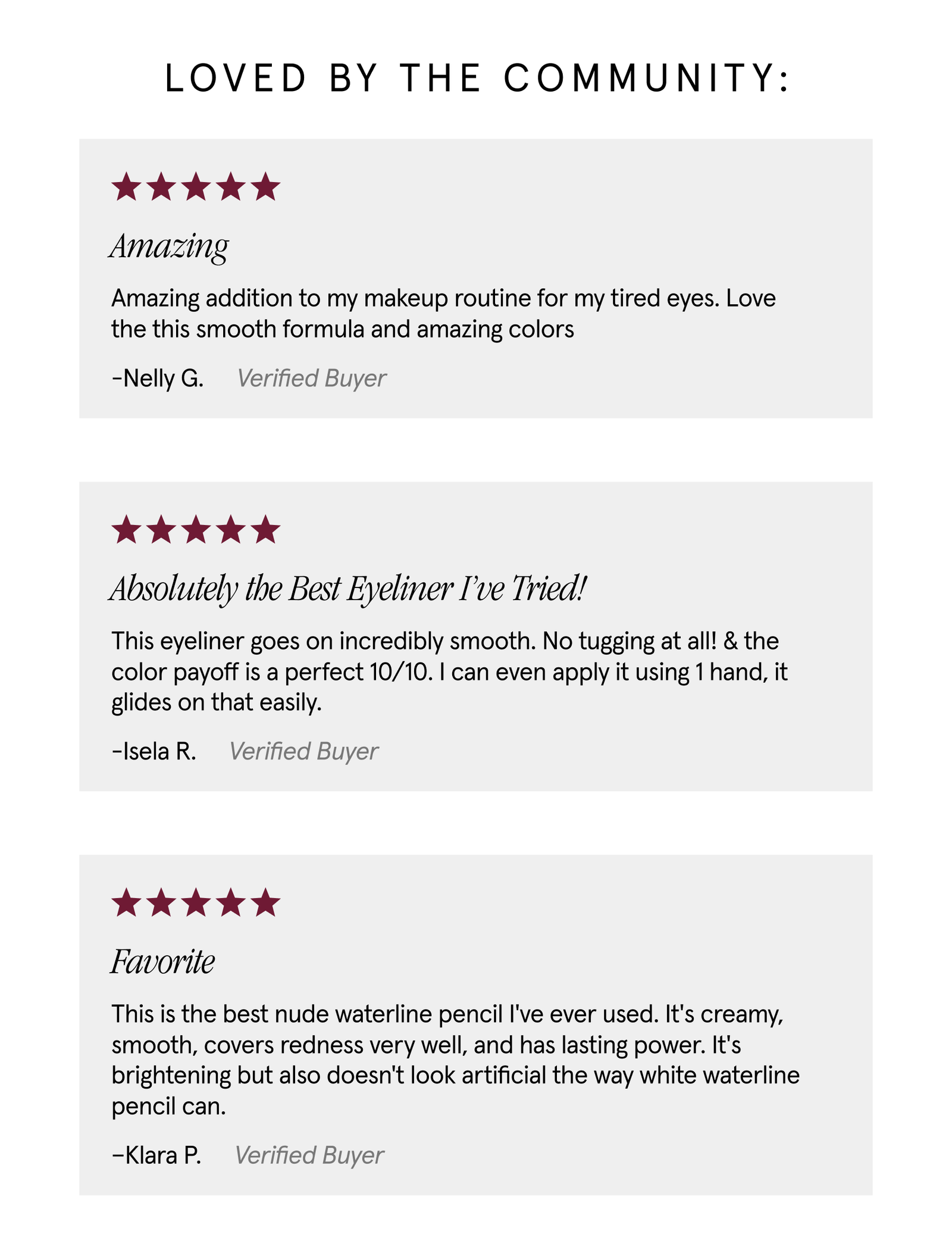 Loved by the community: "Amazing addition to my makeup routine for my tired eyes. Love the this smooth formula and amazing colours." -Nelly G. Verified Buyer. "This eyeliner goes on incredibly smooth. No tugging at all! & the color payoff is a perfect 10/10. I can even apply it using 1 hand, it glides on that easily." -Isela R. Verified Buyer. "This is the best nude waterline pencil I've ever used. It's creamy, smooth, covers redness very well, and has lasting power. It's brightening but also doesn't look artificial the way white waterline pencil can." -Klara P. Verified Buyer.