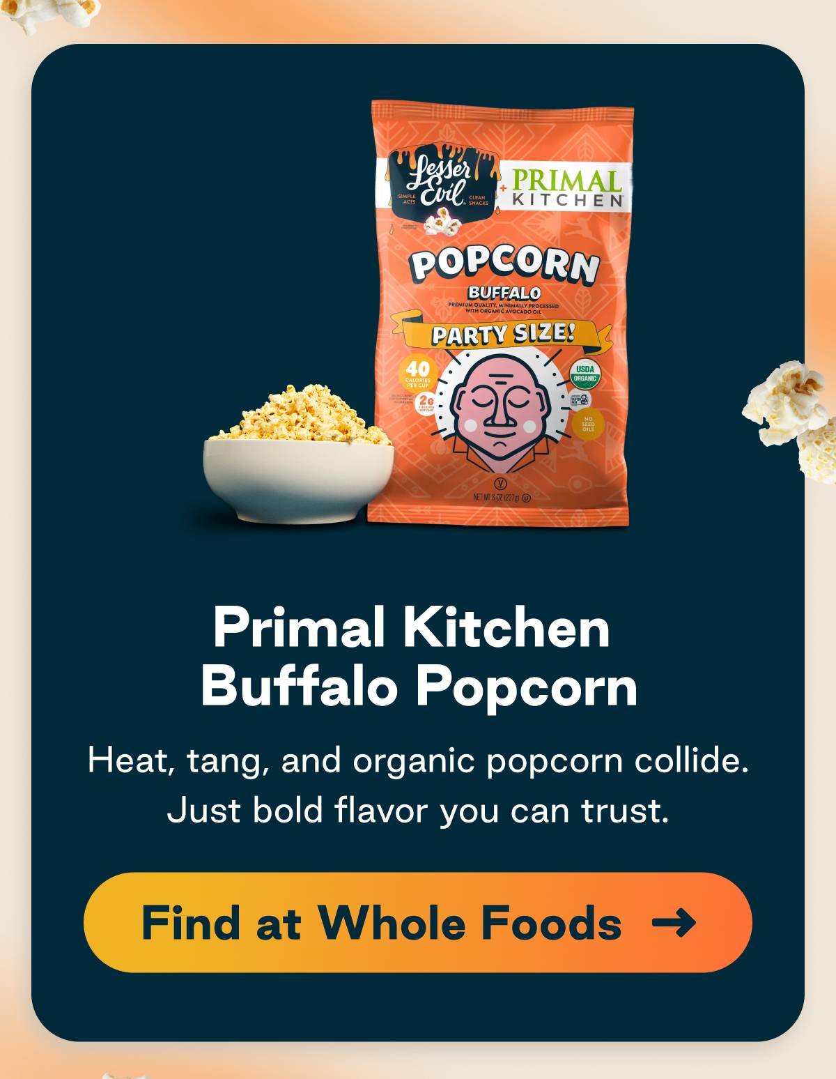 Primal Kitchen Buffalo Popcorn. Heat, tang, and organic popcorn collide. Just bold flavor you can trust. Button: Find at Whole Foods 